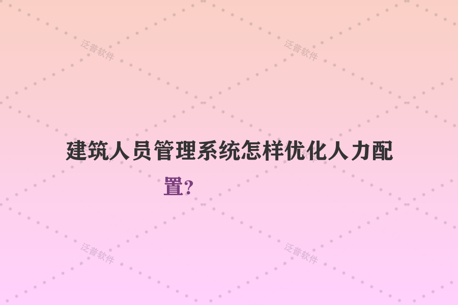 建筑人員管理系統(tǒng)怎樣優(yōu)化人力配置？