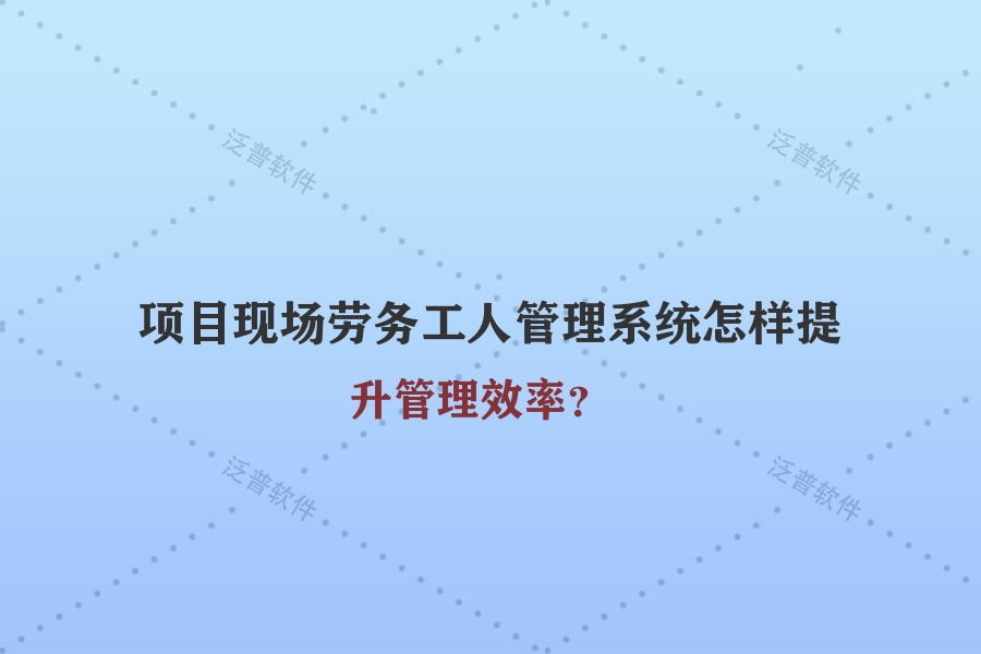 項目現(xiàn)場勞務工人管理系統(tǒng)怎樣提升管理效率？